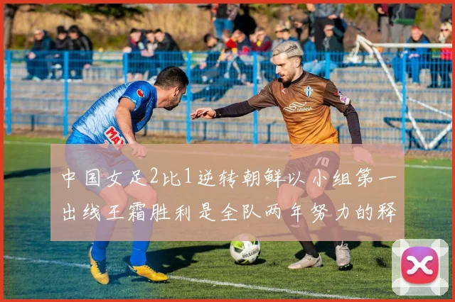 中国女足2比1逆转朝鲜以小组第一出线王霜胜利是全队两年努力的释放