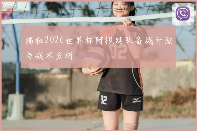 揭秘2026世界杯阿根廷队备战计划与战术分析
