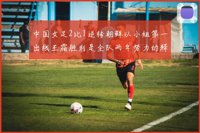 中国女足2比1逆转朝鲜以小组第一出线王霜胜利是全队两年努力的释放