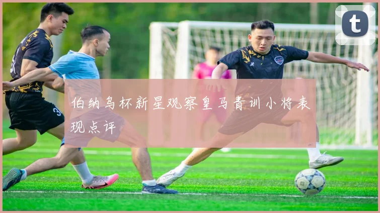 伯纳乌杯新星观察皇马青训小将表现点评