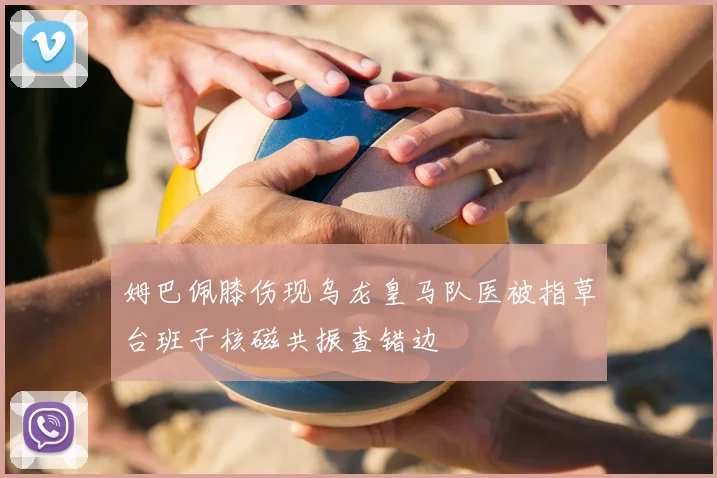 姆巴佩膝伤现乌龙皇马队医被指草台班子核磁共振查错边