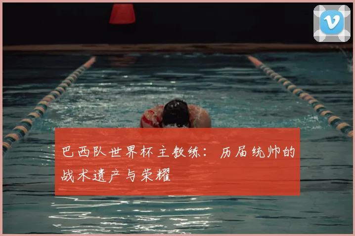 巴西队世界杯主教练：历届统帅的战术遗产与荣耀